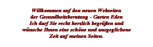 Textfeld: Willkommen auf den neuen Webseiten 
der Gesundheitsberatung - Garten Eden
Ich darf Sie recht herzlich begr��en und
w�nsche Ihnen eine sch�ne und ausgeglichene
Zeit auf meinen Seiten. 
